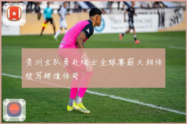 贵州女队勇赴瑞士全球赛薪火相传续写辉煌传奇